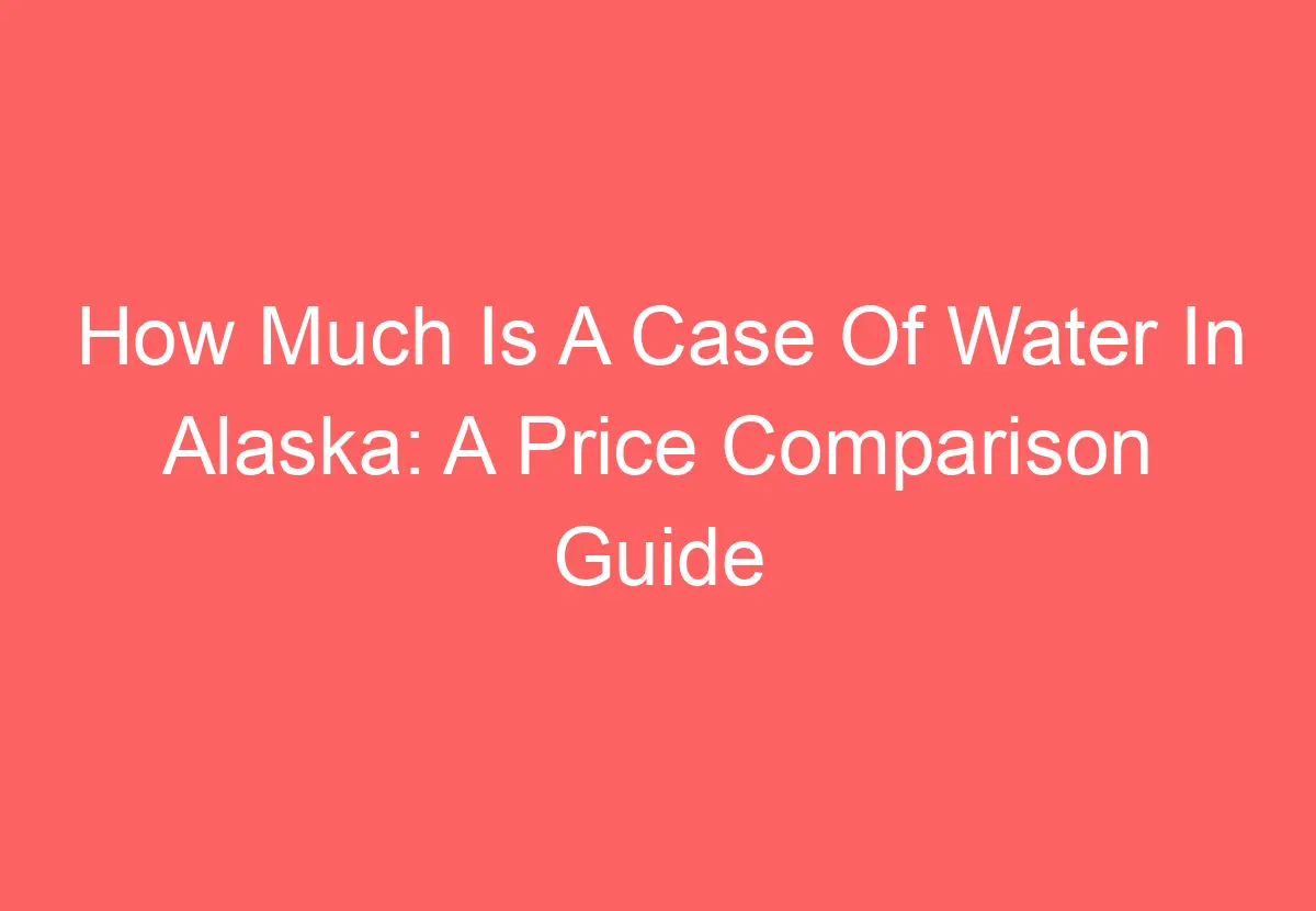 how-much-is-a-case-of-water-in-alaska-a-price-comparison-guide