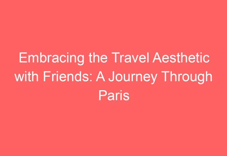 Embracing the Travel Aesthetic with Friends: A Journey Through Paris and Beyond